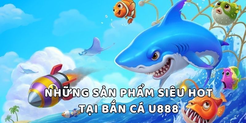 Những sản phẩm siêu hot tại bắn cá U888