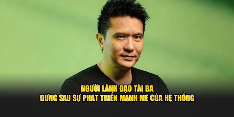 Người lãnh đạo tài ba đứng sau sự phát triển mạnh mẽ của hệ thống